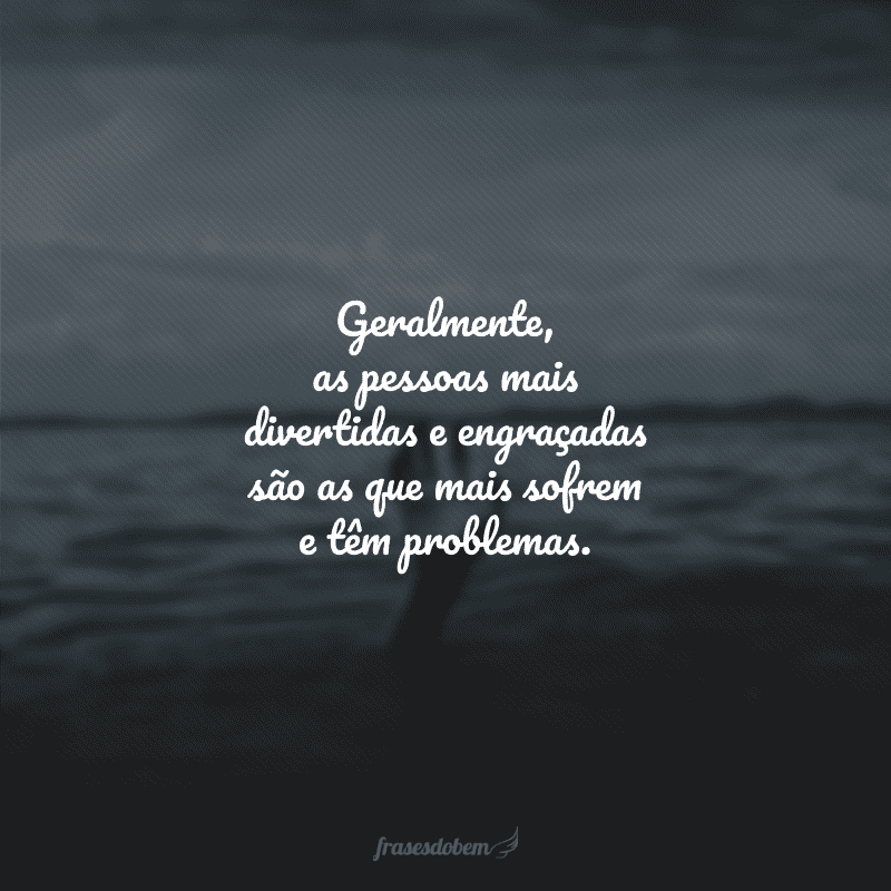 Geralmente, as pessoas mais divertidas e engraçadas são as que mais sofrem e têm problemas.