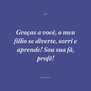 Graças a você, o meu filho se diverte, sorri e aprende! Sou sua fã, profê!
