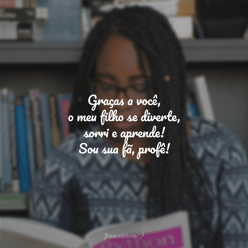 Graças a você, o meu filho se diverte, sorri e aprende! Sou sua fã, profê!