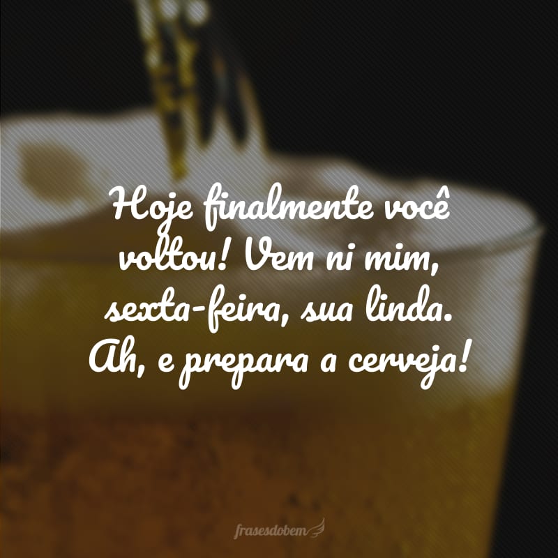 Hoje finalmente você voltou! Vem ni mim, sexta-feira, sua linda. Ah, e prepara a cerveja!