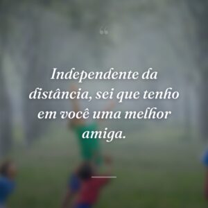 Independente da distância, sei que tenho em você uma melhor amiga.
