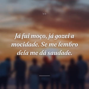 Já fui moço, já gozei a mocidade. Se me lembro dela me dá saudade.