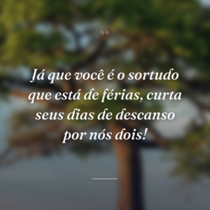 Já que você é o sortudo que está de férias, curta seus dias de descanso por nós dois!