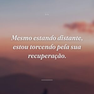 Mesmo estando distante, estou torcendo pela sua recuperação.
