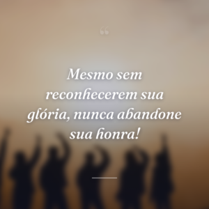 Mesmo sem reconhecerem sua glória, nunca abandone sua honra!