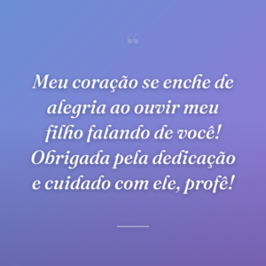 Meu coração se enche de alegria ao ouvir meu filho falando de você! Obrigada pela dedicação e cuidado com ele, profê!