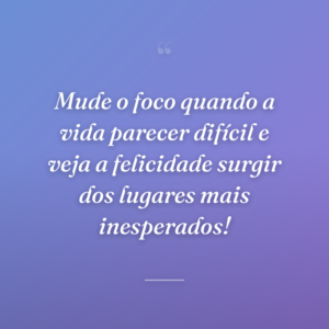 Mude o foco quando a vida parecer difícil e veja a felicidade surgir dos lugares mais inesperados!