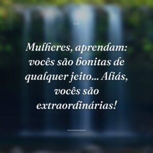 Mulheres, aprendam: vocês são bonitas de qualquer jeito... Aliás, vocês são extraordinárias!