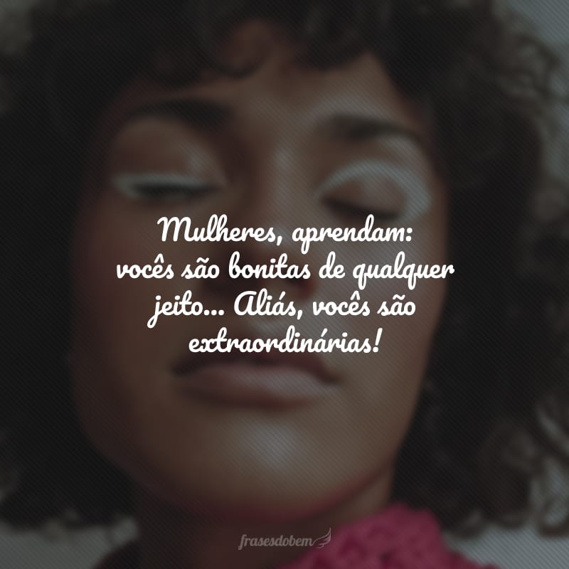 Mulheres, aprendam: vocês são bonitas de qualquer jeito... Aliás, vocês são extraordinárias!