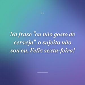 Na frase "eu não gosto de cerveja", o sujeito não sou eu. Feliz sexta-feira!