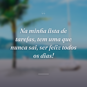 Na minha lista de tarefas, tem uma que nunca sai, ser feliz todos os dias!