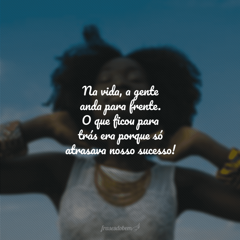 Na vida, a gente anda para frente. O que ficou para trás era porque só atrasava nosso sucesso!