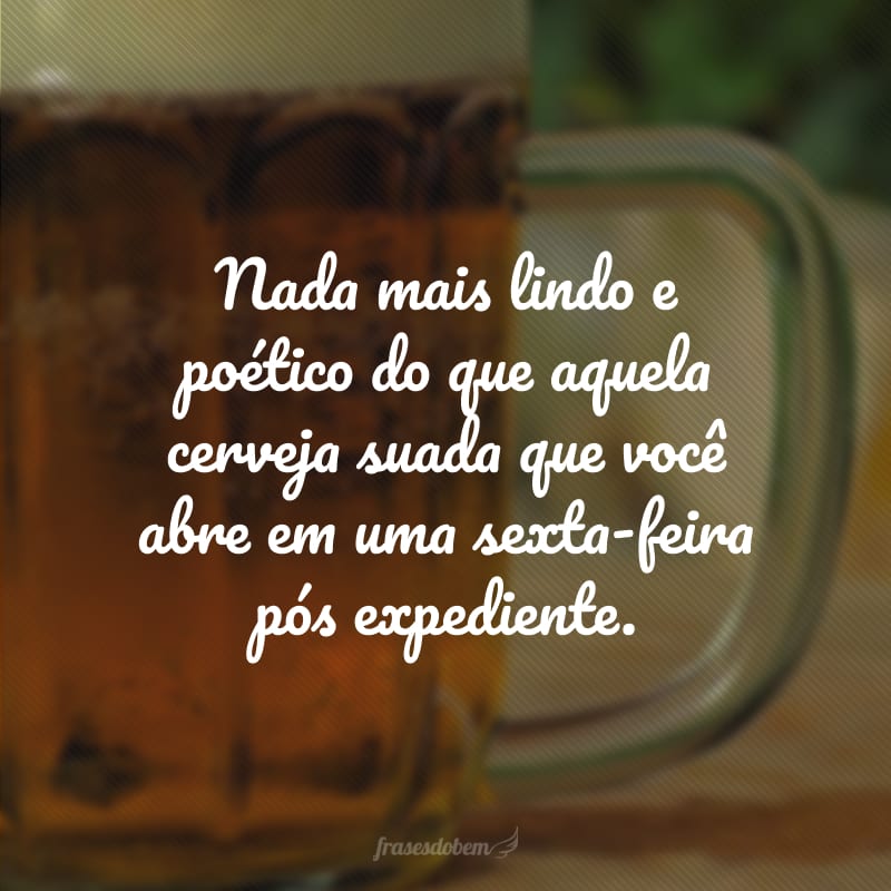 Nada mais lindo e poético do que aquela cerveja suada que você abre em uma sexta-feira pós expediente.