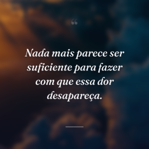 Nada mais parece ser suficiente para fazer com que essa dor desapareça.