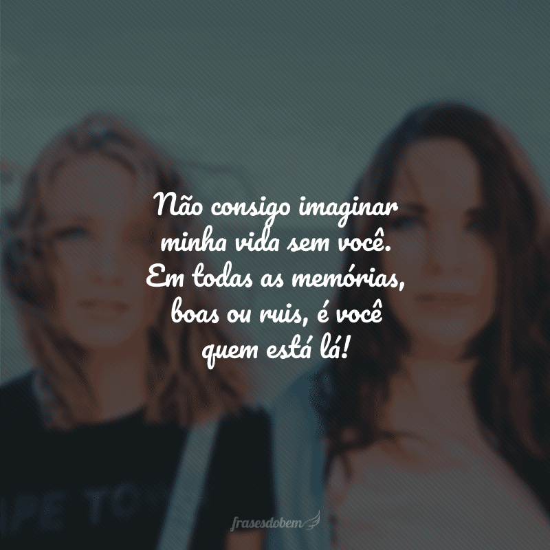 Não consigo imaginar minha vida sem você. Em todas as memórias, boas ou ruis, é você quem está lá!