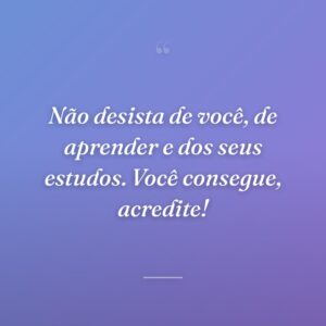 Não desista de você, de aprender e dos seus estudos. Você consegue, acredite!