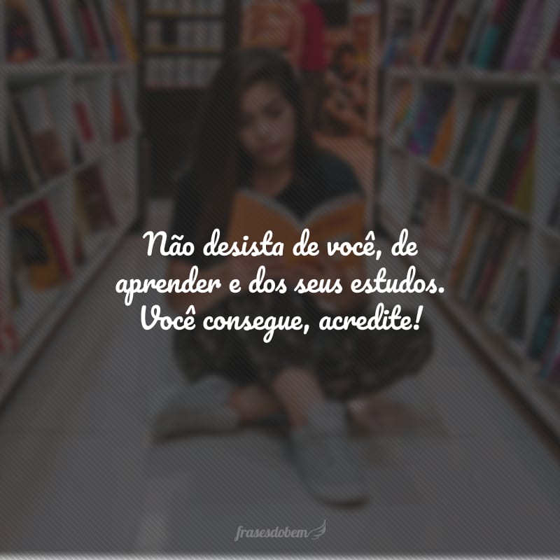 Não desista de você, de aprender e dos seus estudos. Você consegue, acredite!