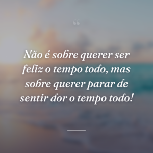 Não é sobre querer ser feliz o tempo todo, mas sobre querer parar de sentir dor o tempo todo!