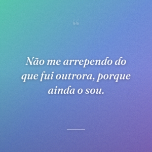 Não me arrependo do que fui outrora, porque ainda o sou.