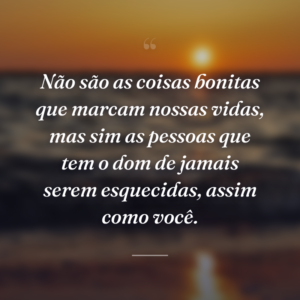 Não são as coisas bonitas que marcam nossas vidas, mas sim as pessoas que tem o dom de jamais serem esquecidas, assim como você.