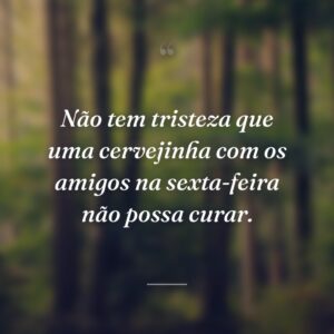 Não tem tristeza que uma cervejinha com os amigos na sexta-feira não possa curar.