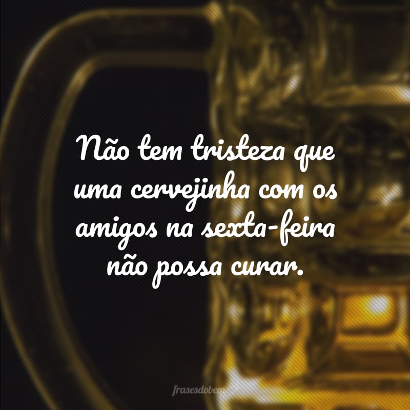 Não tem tristeza que uma cervejinha com os amigos na sexta-feira não possa curar.