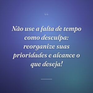 Não use a falta de tempo como desculpa: reorganize suas prioridades e alcance o que deseja!