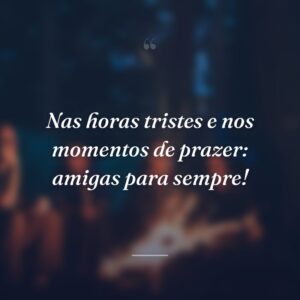 Nas horas tristes e nos momentos de prazer: amigas para sempre!