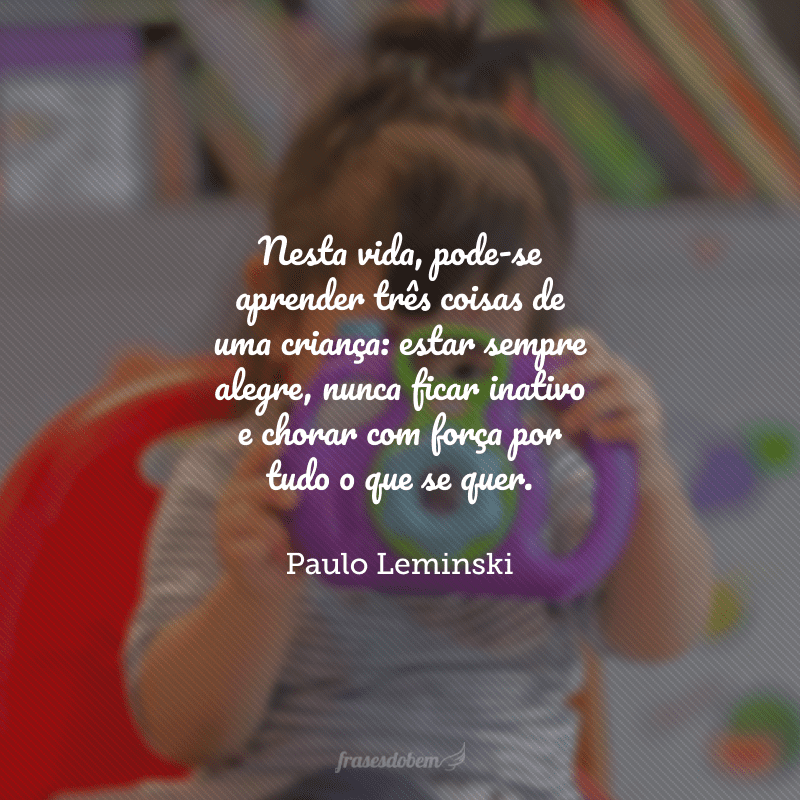 Nesta vida, pode-se aprender três coisas de uma criança: estar sempre alegre, nunca ficar inativo e chorar com força por tudo o que se quer.