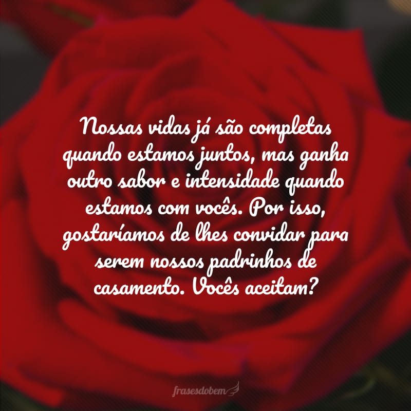 Nossas vidas já são completas quando estamos juntos, mas ganha outro sabor e intensidade quando estamos com vocês. Por isso, gostaríamos de lhes convidar para serem nossos padrinhos de casamento. Vocês aceitam? 