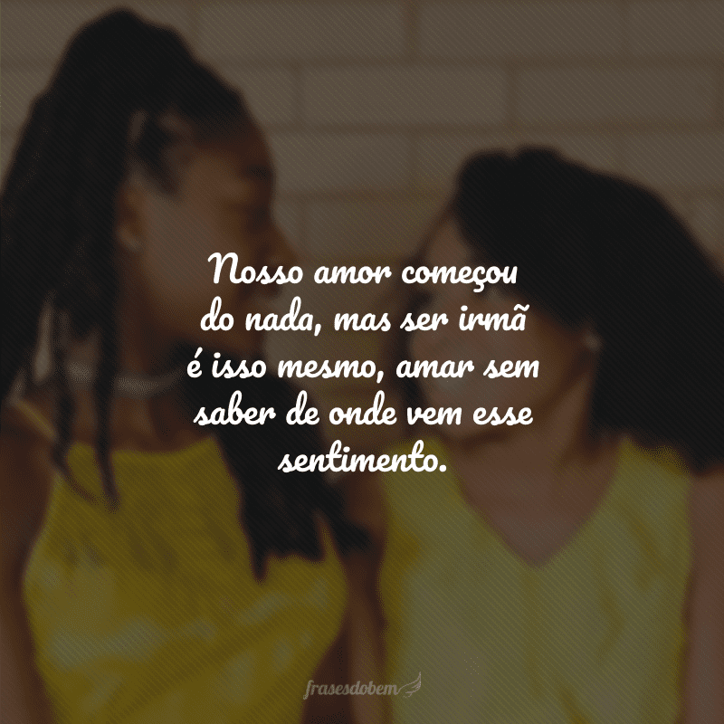 Nosso amor começou do nada, mas ser irmã é isso mesmo, amar sem saber de onde vem esse sentimento.