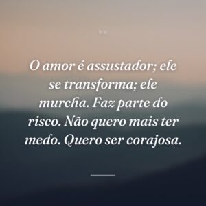 O amor é assustador; ele se transforma; ele murcha. Faz parte do risco. Não quero mais ter medo. Quero ser corajosa.