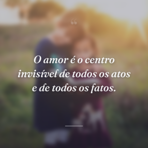 O amor é o centro invisível de todos os atos e de todos os fatos.