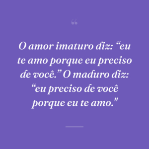 O amor imaturo diz: “eu te amo porque eu preciso de você.” O maduro diz: “eu preciso de você porque eu te amo."