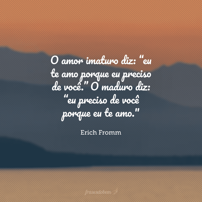 O amor imaturo diz: “eu te amo porque eu preciso de você.” O maduro diz: “eu preciso de você porque eu te amo.