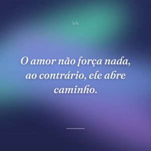 O amor não força nada, ao contrário, ele abre caminho.