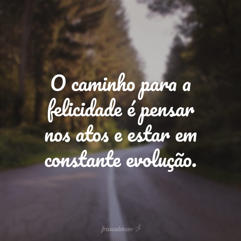 O caminho para a felicidade é pensar nos atos e estar em constante evolução.