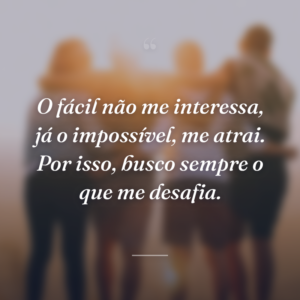 O fácil não me interessa, já o impossível, me atrai. Por isso, busco sempre o que me desafia.
