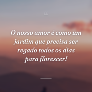 O nosso amor é como um jardim que precisa ser regado todos os dias para florescer!