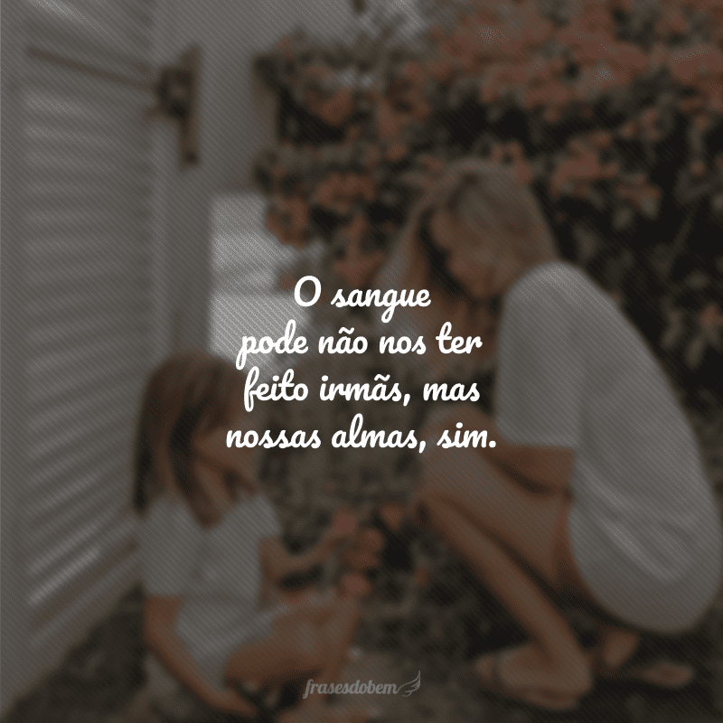 O sangue pode não nos ter feito irmãs, mas nossas almas, sim. 