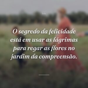 O segredo da felicidade está em usar as lágrimas para regar as flores no jardim da compreensão.