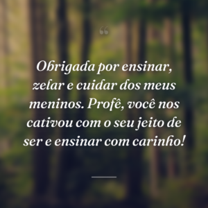Obrigada por ensinar, zelar e cuidar dos meus meninos. Profê, você nos cativou com o seu jeito de ser e ensinar com carinho!