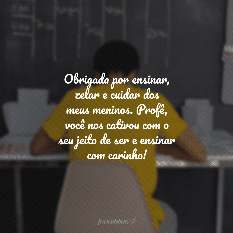 Obrigada por ensinar, zelar e cuidar dos meus meninos. Profê, você nos cativou com o seu jeito de ser e ensinar com carinho!