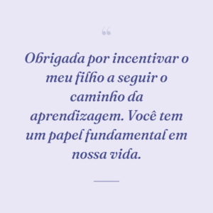 Obrigada por incentivar o meu filho a seguir o caminho da aprendizagem. Você tem um papel fundamental em nossa vida.