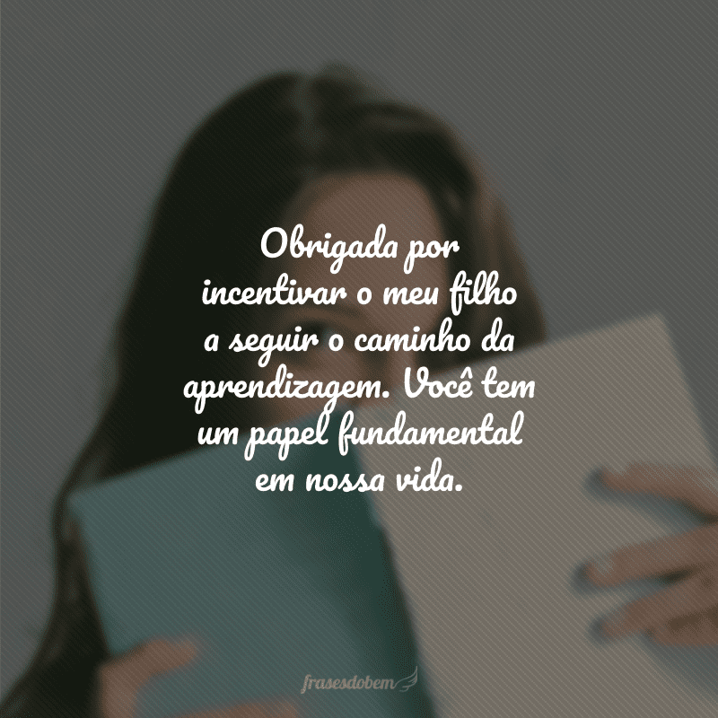 Obrigada por incentivar o meu filho a seguir o caminho da aprendizagem. Você tem um papel fundamental em nossa vida.