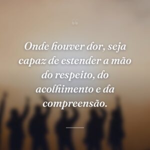 Onde houver dor, seja capaz de estender a mão do respeito, do acolhimento e da compreensão.