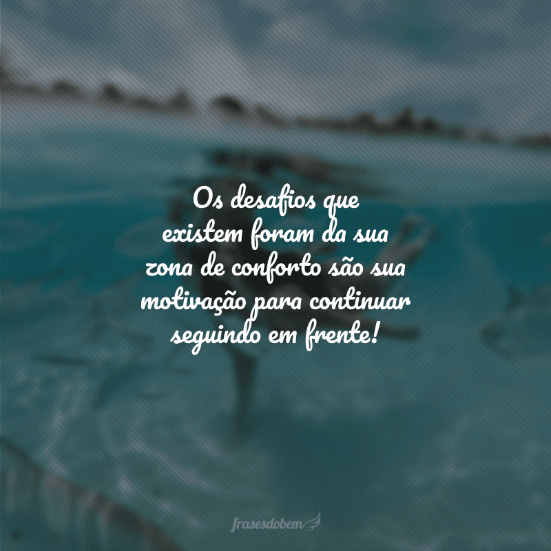 Os desafios que existem foram da sua zona de conforto são sua motivação para continuar seguindo em frente!