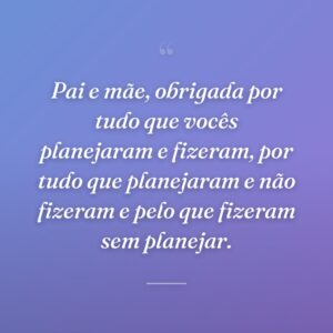 Pai e mãe, obrigada por tudo que vocês planejaram e fizeram, por tudo que planejaram e não fizeram e pelo que fizeram sem planejar.