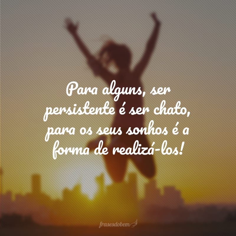 Para alguns, ser persistente é ser chato, para os seus sonhos é a forma de realizá-los!