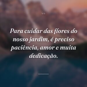 Para cuidar das flores do nosso jardim, é preciso paciência, amor e muita dedicação.